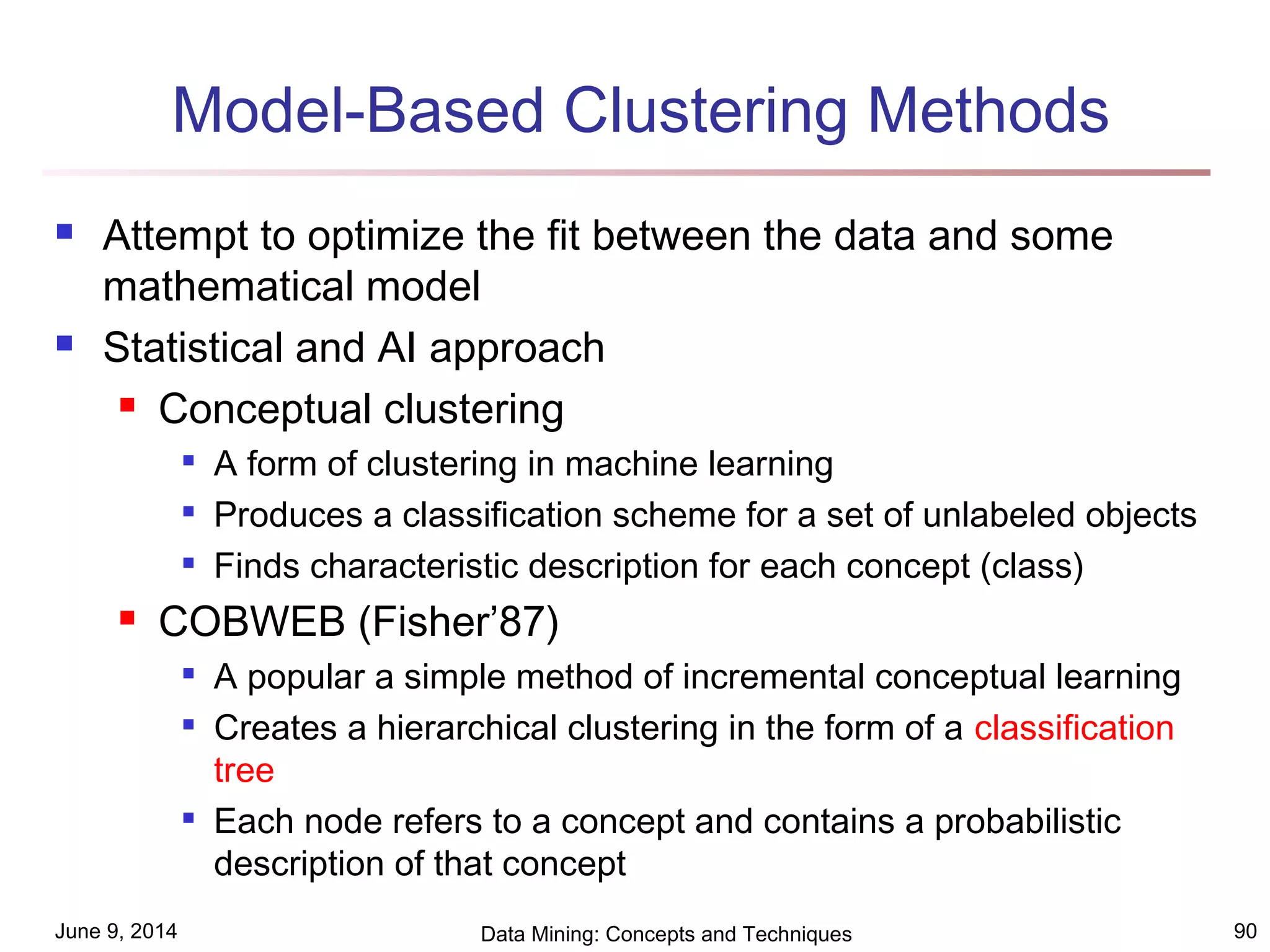 June 9, 2014 Data Mining: Concepts and Techniques 90
Model-Based Clustering Methods
 Attempt to optimize the fit between the data and some
mathematical model
 Statistical and AI approach
 Conceptual clustering

A form of clustering in machine learning

Produces a classification scheme for a set of unlabeled objects

Finds characteristic description for each concept (class)
 COBWEB (Fisher’87)

A popular a simple method of incremental conceptual learning

Creates a hierarchical clustering in the form of a classification
tree

Each node refers to a concept and contains a probabilistic
description of that concept
 