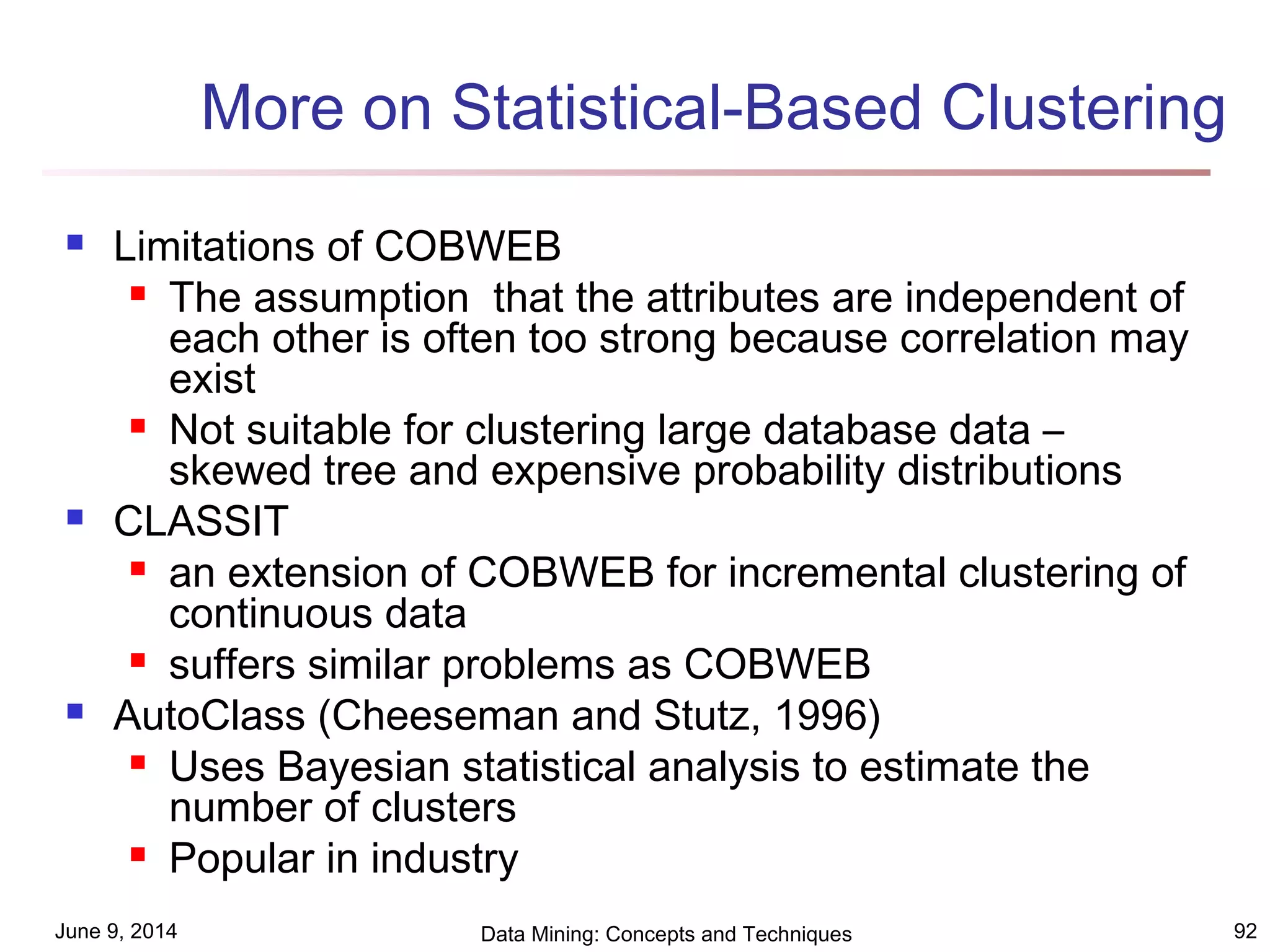 June 9, 2014 Data Mining: Concepts and Techniques 92
More on Statistical-Based Clustering
 Limitations of COBWEB
 The assumption that the attributes are independent of
each other is often too strong because correlation may
exist
 Not suitable for clustering large database data –
skewed tree and expensive probability distributions
 CLASSIT
 an extension of COBWEB for incremental clustering of
continuous data
 suffers similar problems as COBWEB
 AutoClass (Cheeseman and Stutz, 1996)
 Uses Bayesian statistical analysis to estimate the
number of clusters
 Popular in industry
 