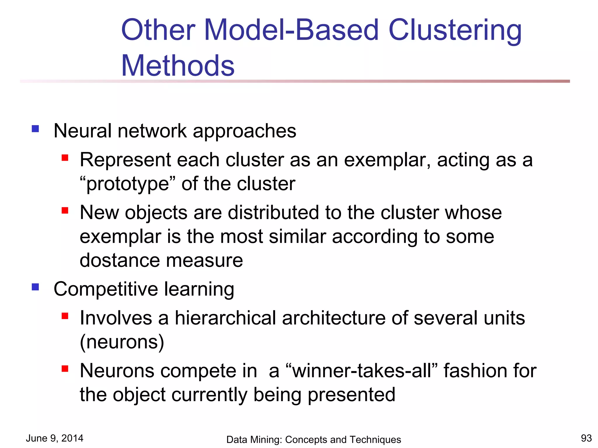 June 9, 2014 Data Mining: Concepts and Techniques 93
Other Model-Based Clustering
Methods
 Neural network approaches
 Represent each cluster as an exemplar, acting as a
“prototype” of the cluster
 New objects are distributed to the cluster whose
exemplar is the most similar according to some
dostance measure
 Competitive learning
 Involves a hierarchical architecture of several units
(neurons)
 Neurons compete in a “winner-takes-all” fashion for
the object currently being presented
 