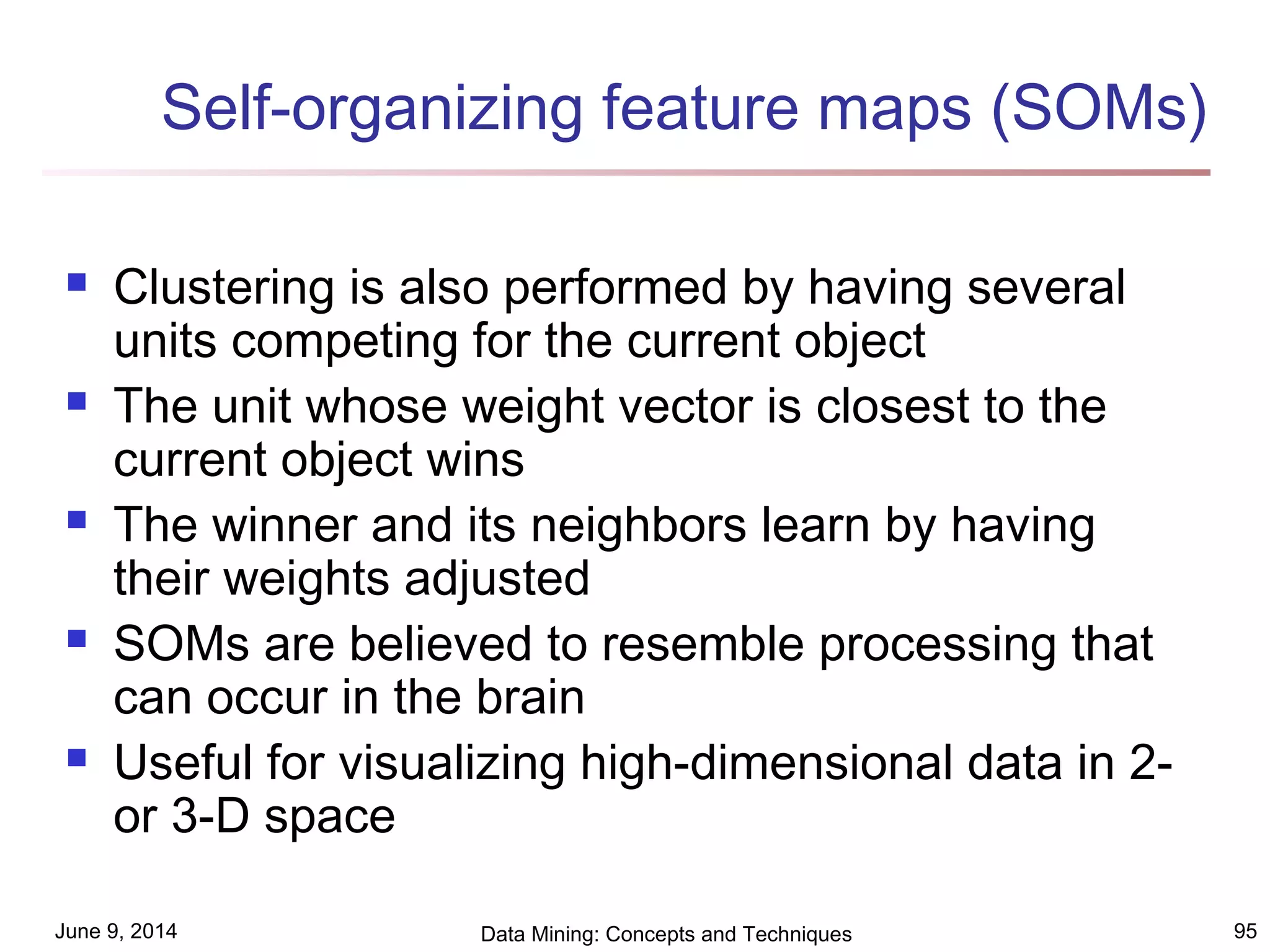 June 9, 2014 Data Mining: Concepts and Techniques 95
Self-organizing feature maps (SOMs)
 Clustering is also performed by having several
units competing for the current object
 The unit whose weight vector is closest to the
current object wins
 The winner and its neighbors learn by having
their weights adjusted
 SOMs are believed to resemble processing that
can occur in the brain
 Useful for visualizing high-dimensional data in 2-
or 3-D space
 