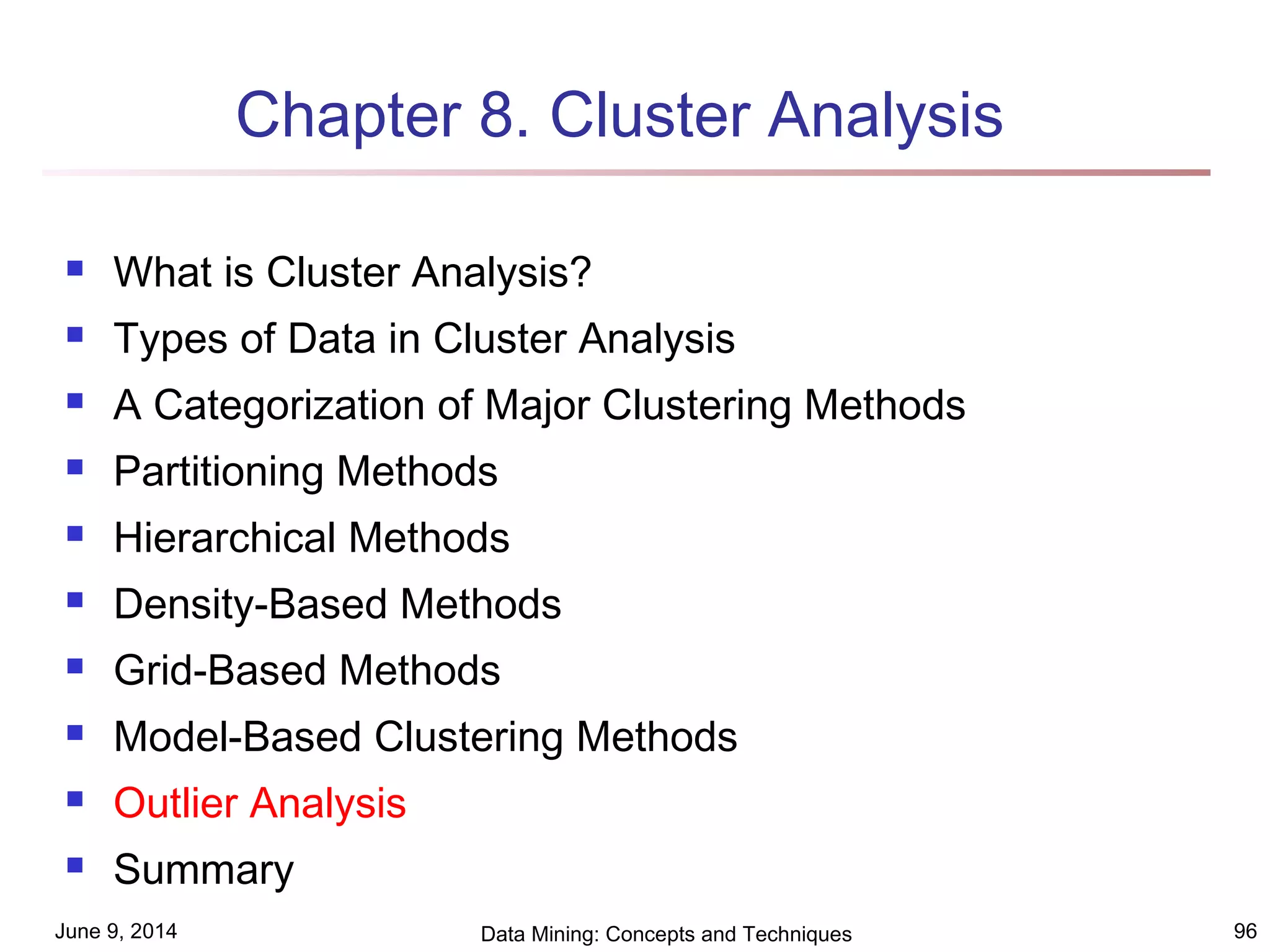 June 9, 2014 Data Mining: Concepts and Techniques 96
Chapter 8. Cluster Analysis
 What is Cluster Analysis?
 Types of Data in Cluster Analysis
 A Categorization of Major Clustering Methods
 Partitioning Methods
 Hierarchical Methods
 Density-Based Methods
 Grid-Based Methods
 Model-Based Clustering Methods
 Outlier Analysis
 Summary
 