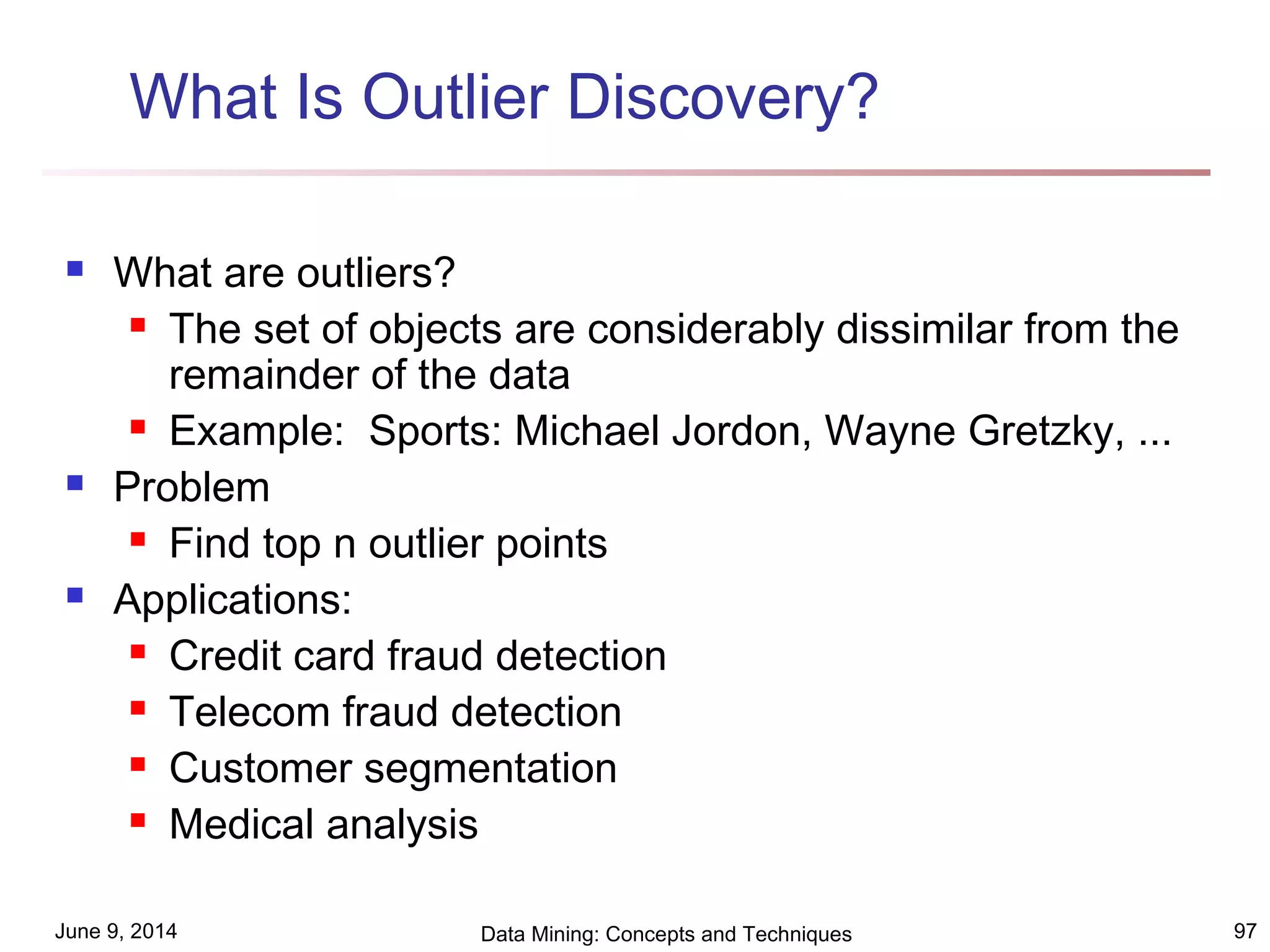 June 9, 2014 Data Mining: Concepts and Techniques 97
What Is Outlier Discovery?
 What are outliers?
 The set of objects are considerably dissimilar from the
remainder of the data
 Example: Sports: Michael Jordon, Wayne Gretzky, ...
 Problem
 Find top n outlier points
 Applications:
 Credit card fraud detection
 Telecom fraud detection
 Customer segmentation
 Medical analysis
 