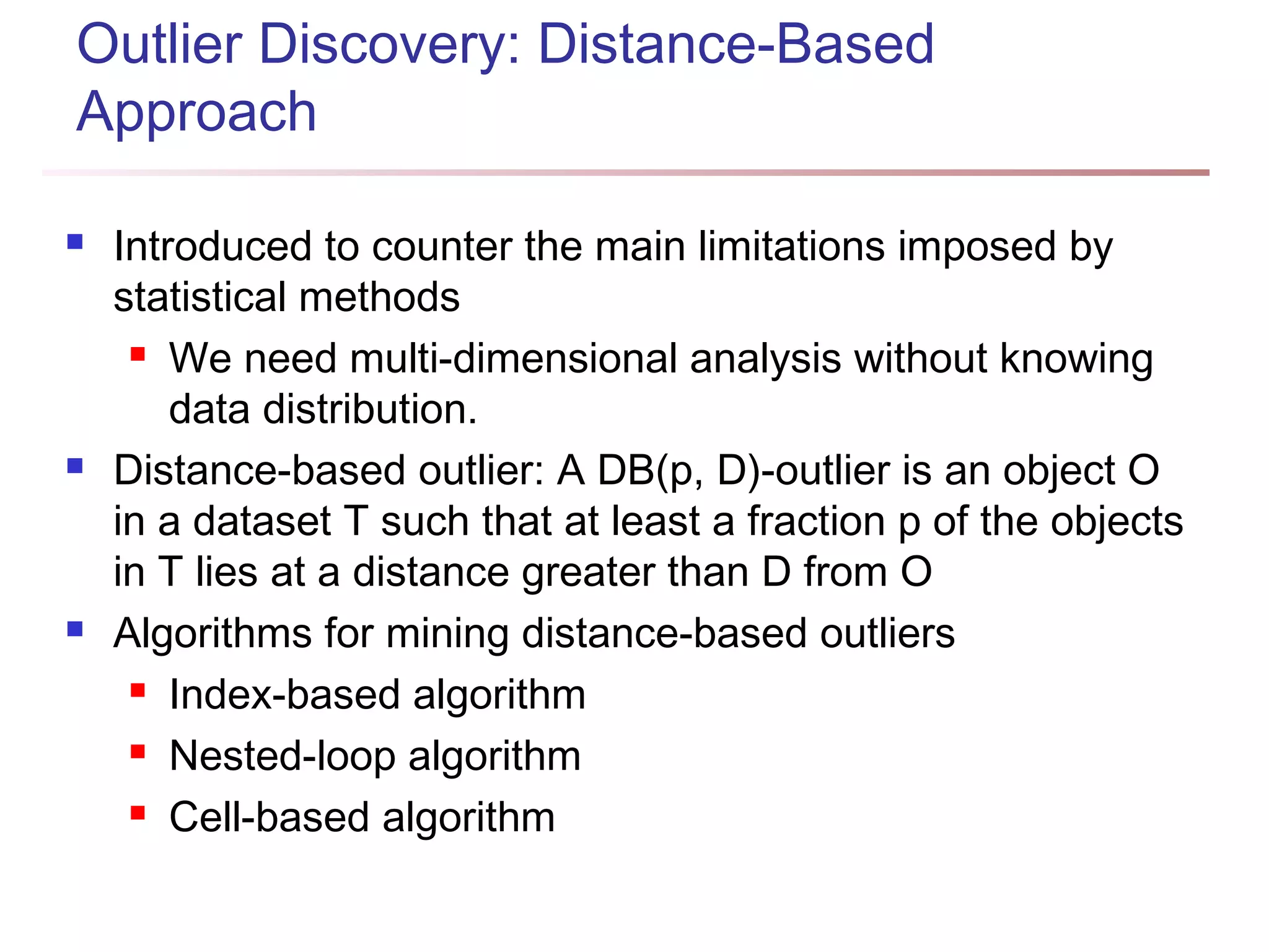 Outlier Discovery: Distance-Based
Approach
 Introduced to counter the main limitations imposed by
statistical methods
 We need multi-dimensional analysis without knowing
data distribution.
 Distance-based outlier: A DB(p, D)-outlier is an object O
in a dataset T such that at least a fraction p of the objects
in T lies at a distance greater than D from O
 Algorithms for mining distance-based outliers
 Index-based algorithm
 Nested-loop algorithm
 Cell-based algorithm
 