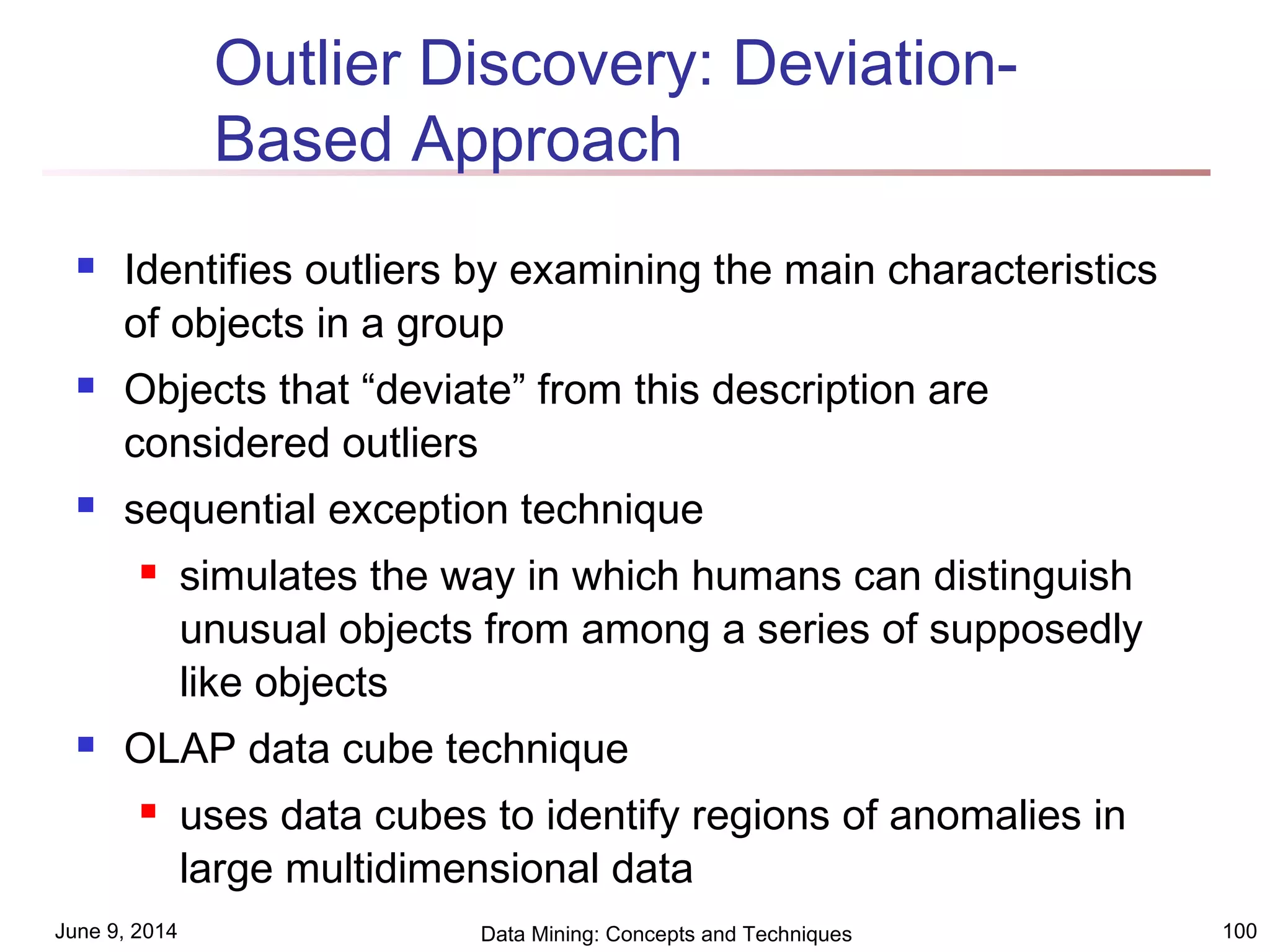 June 9, 2014 Data Mining: Concepts and Techniques 100
Outlier Discovery: Deviation-
Based Approach
 Identifies outliers by examining the main characteristics
of objects in a group
 Objects that “deviate” from this description are
considered outliers
 sequential exception technique
 simulates the way in which humans can distinguish
unusual objects from among a series of supposedly
like objects
 OLAP data cube technique
 uses data cubes to identify regions of anomalies in
large multidimensional data
 
