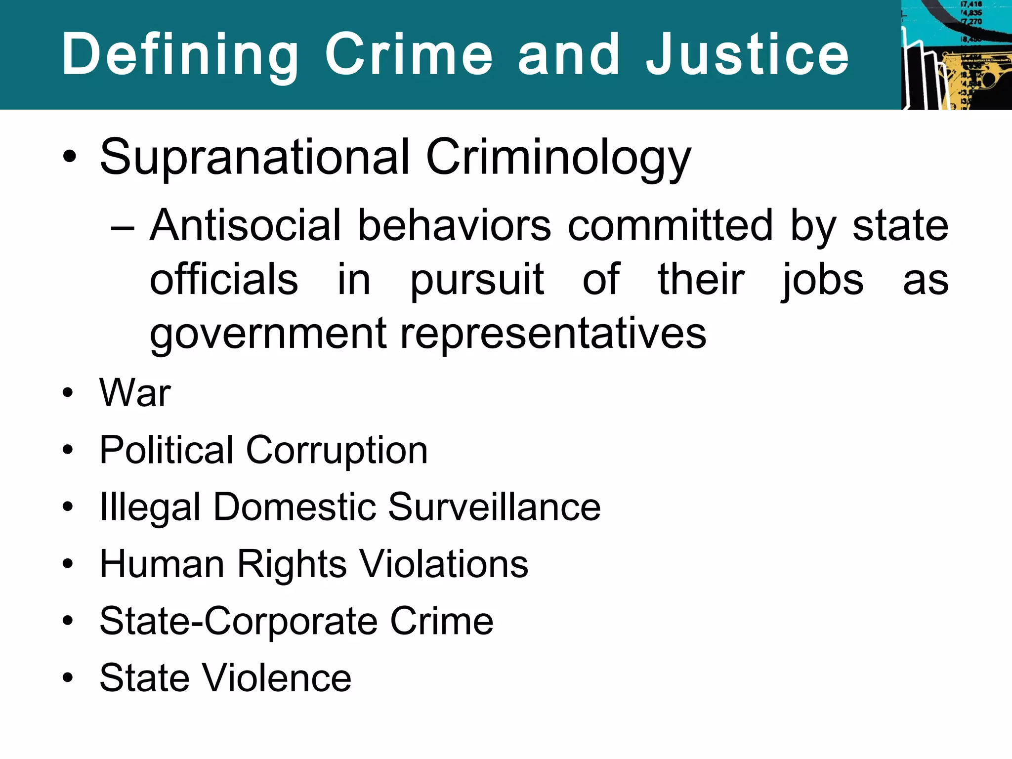 Defining Crime and Justice 
• Supranational Criminology 
– Antisocial behaviors committed by state 
officials in pursuit of their jobs as 
government representatives 
• War 
• Political Corruption 
• Illegal Domestic Surveillance 
• Human Rights Violations 
• State-Corporate Crime 
• State Violence 
 