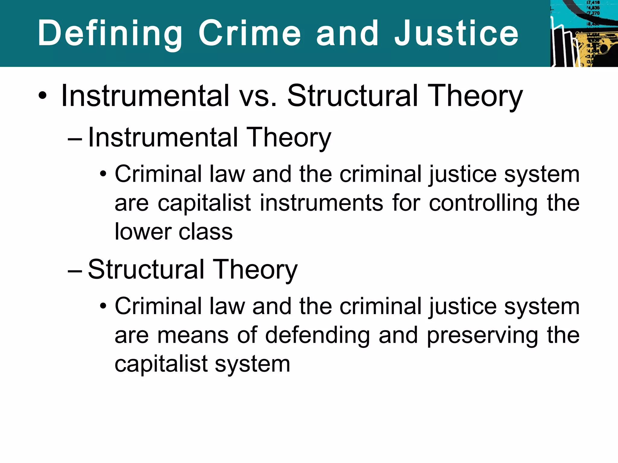 Defining Crime and Justice 
• Instrumental vs. Structural Theory 
– Instrumental Theory 
• Criminal law and the criminal justice system 
are capitalist instruments for controlling the 
lower class 
– Structural Theory 
• Criminal law and the criminal justice system 
are means of defending and preserving the 
capitalist system 
 