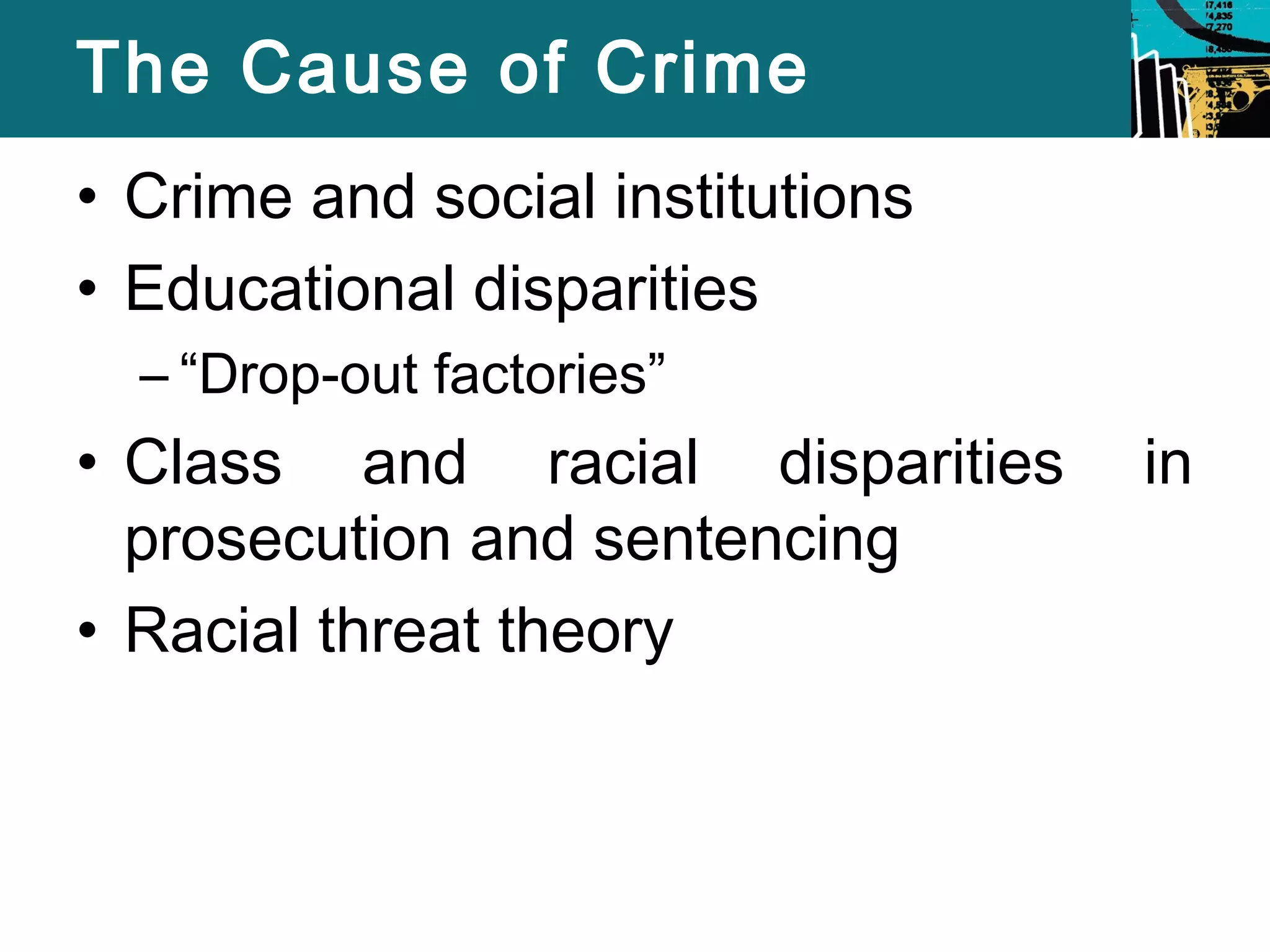 The Cause of Crime 
• Crime and social institutions 
• Educational disparities 
– “Drop-out factories” 
• Class and racial disparities in 
prosecution and sentencing 
• Racial threat theory 
 