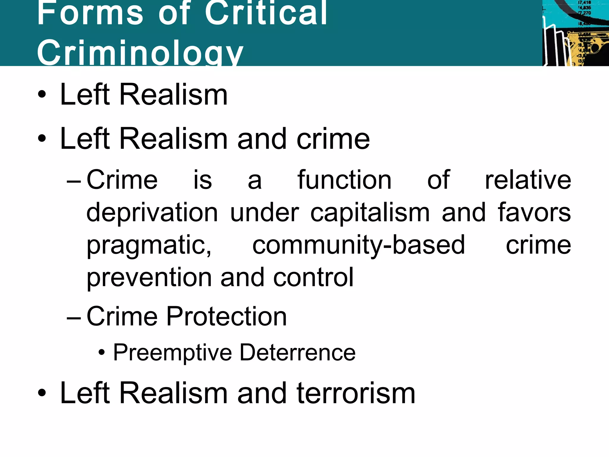 Forms of Critical 
Criminology 
• Left Realism 
• Left Realism and crime 
– Crime is a function of relative 
deprivation under capitalism and favors 
pragmatic, community-based crime 
prevention and control 
– Crime Protection 
• Preemptive Deterrence 
• Left Realism and terrorism 
 