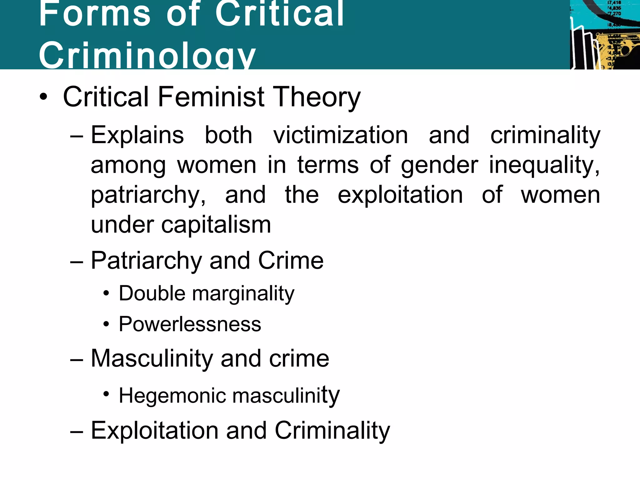 Forms of Critical 
Criminology 
• Critical Feminist Theory 
– Explains both victimization and criminality 
among women in terms of gender inequality, 
patriarchy, and the exploitation of women 
under capitalism 
– Patriarchy and Crime 
• Double marginality 
• Powerlessness 
– Masculinity and crime 
• Hegemonic masculinity 
– Exploitation and Criminality 
 
