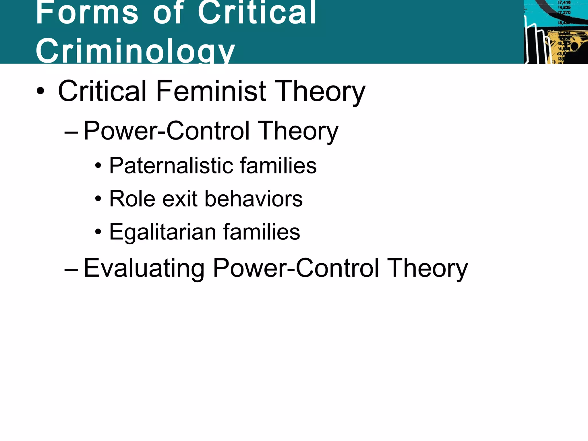 Forms of Critical 
Criminology 
• Critical Feminist Theory 
– Power-Control Theory 
• Paternalistic families 
• Role exit behaviors 
• Egalitarian families 
– Evaluating Power-Control Theory 
 