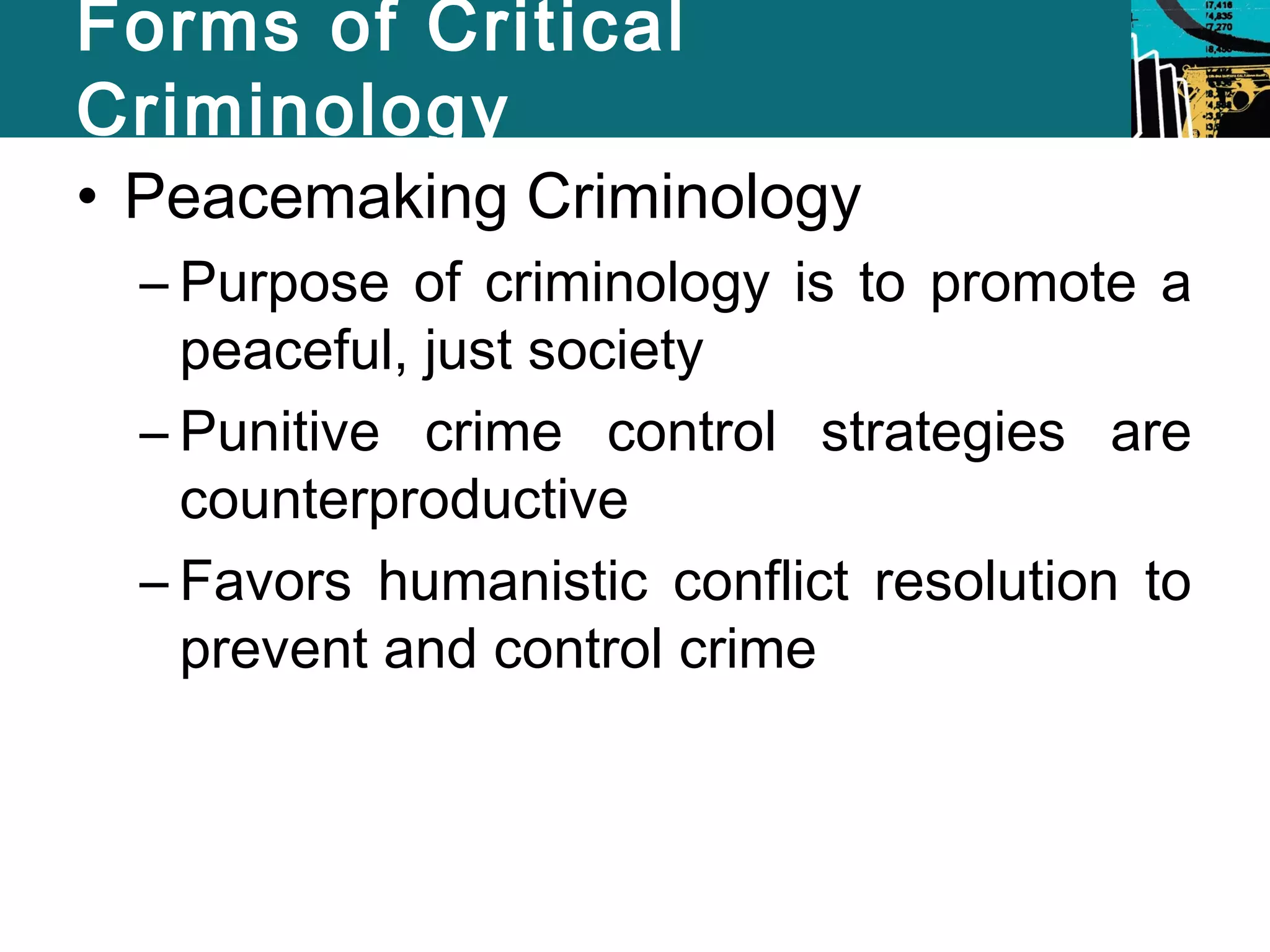 Forms of Critical 
Criminology 
• Peacemaking Criminology 
– Purpose of criminology is to promote a 
peaceful, just society 
– Punitive crime control strategies are 
counterproductive 
– Favors humanistic conflict resolution to 
prevent and control crime 
 