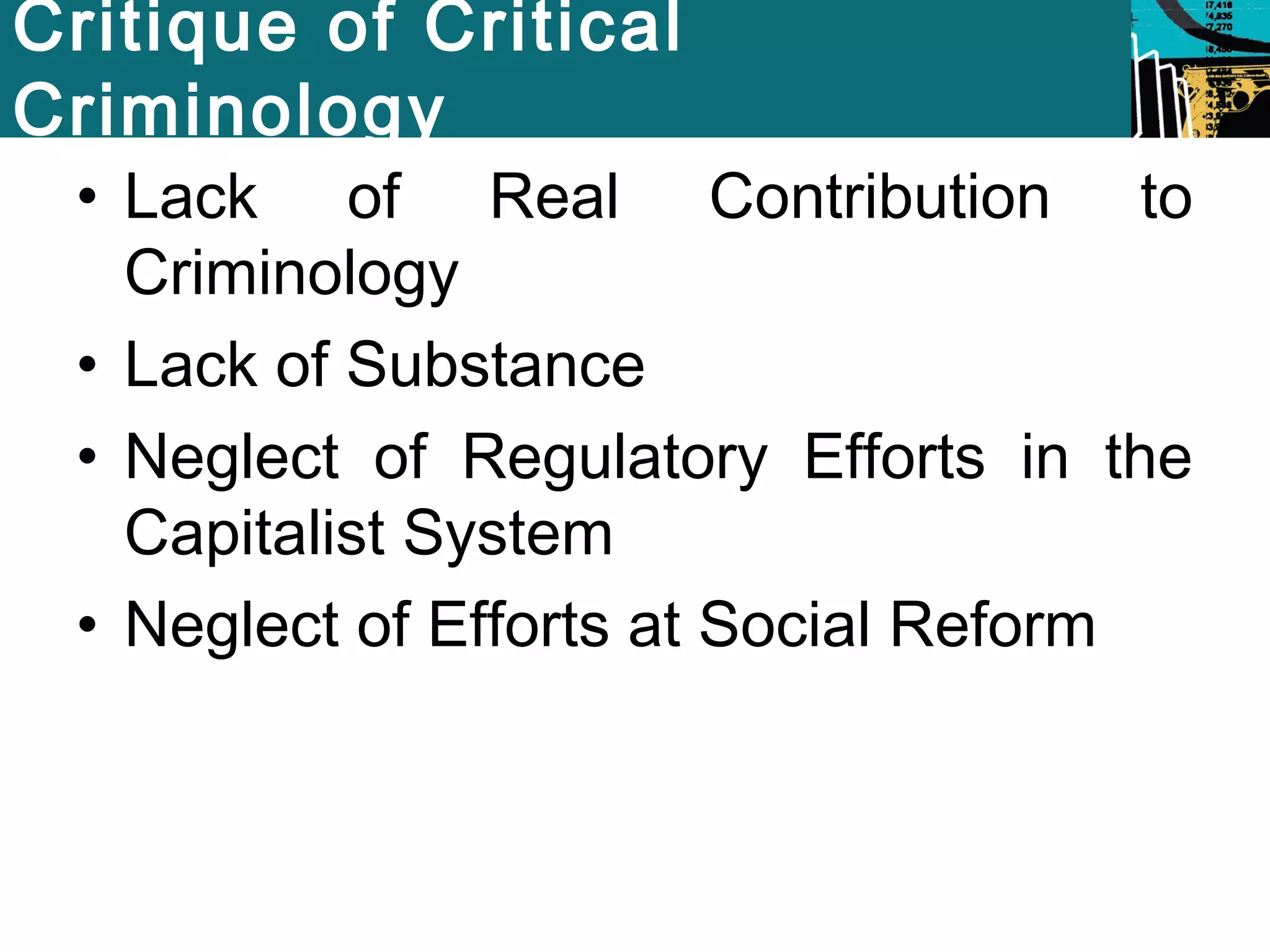Critique of Critical 
Criminology 
• Lack of Real Contribution to 
Criminology 
• Lack of Substance 
• Neglect of Regulatory Efforts in the 
Capitalist System 
• Neglect of Efforts at Social Reform 
 