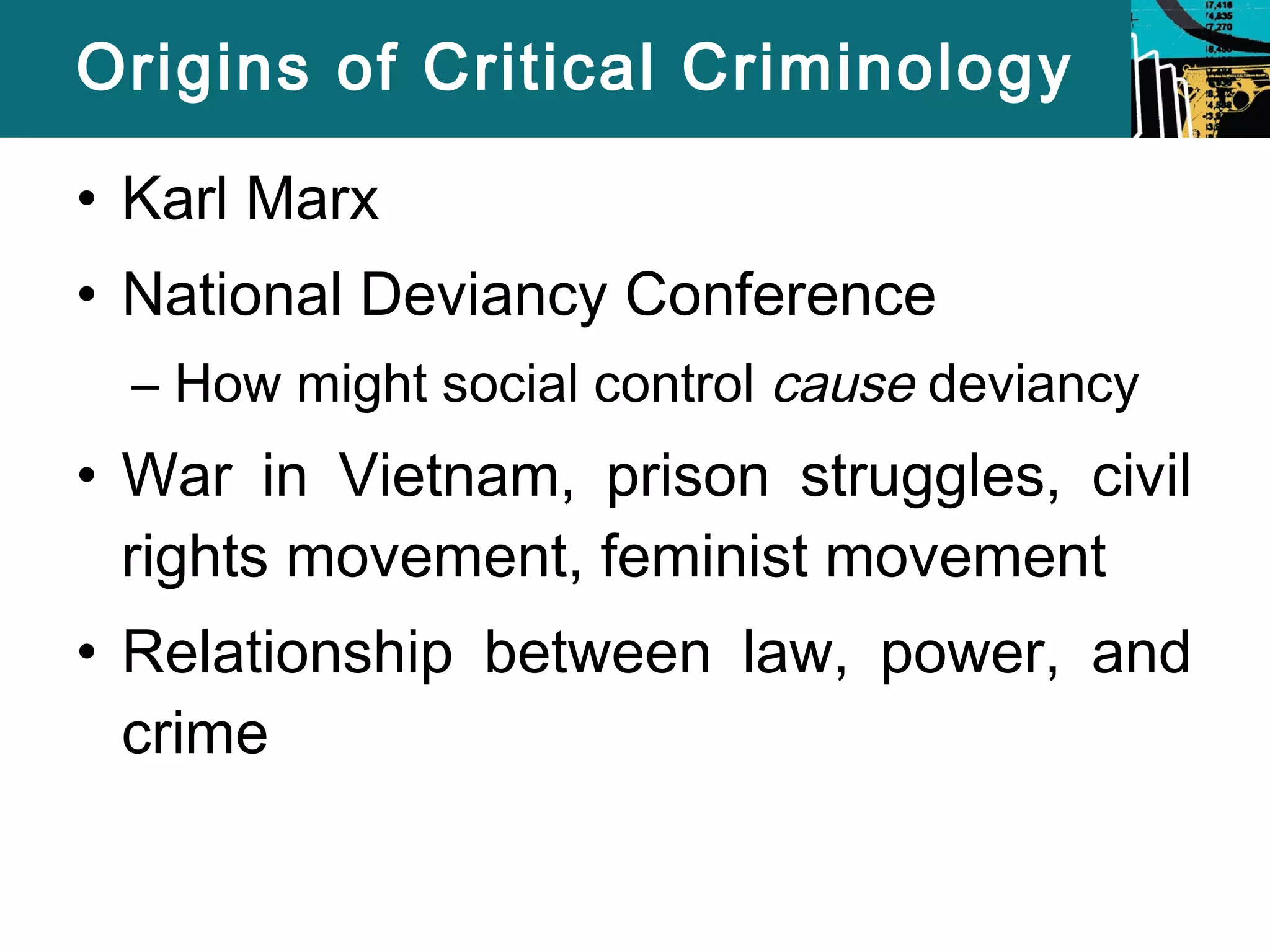 Origins of Critical Criminology 
• Karl Marx 
• National Deviancy Conference 
– How might social control cause deviancy 
• War in Vietnam, prison struggles, civil 
rights movement, feminist movement 
• Relationship between law, power, and 
crime 
 