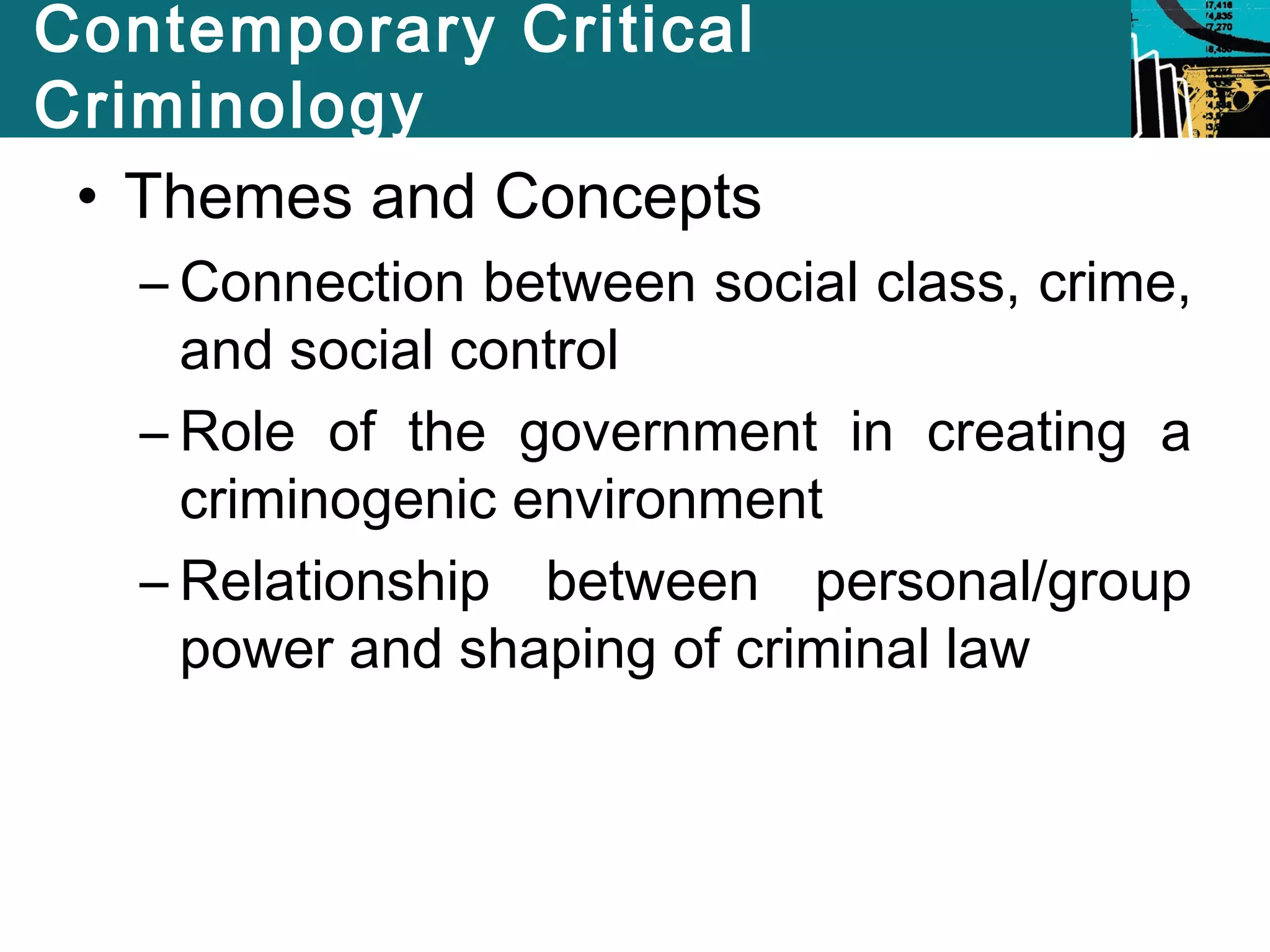 Contemporary Critical 
Criminology 
• Themes and Concepts 
– Connection between social class, crime, 
and social control 
– Role of the government in creating a 
criminogenic environment 
– Relationship between personal/group 
power and shaping of criminal law 
 