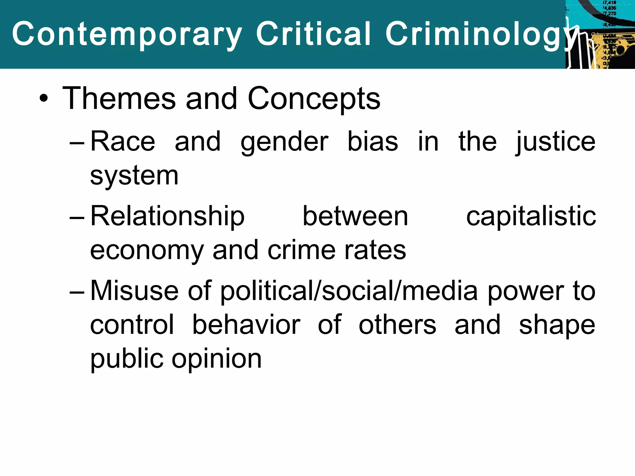 Contemporary Critical Criminology 
• Themes and Concepts 
– Race and gender bias in the justice 
system 
– Relationship between capitalistic 
economy and crime rates 
–Misuse of political/social/media power to 
control behavior of others and shape 
public opinion 
 