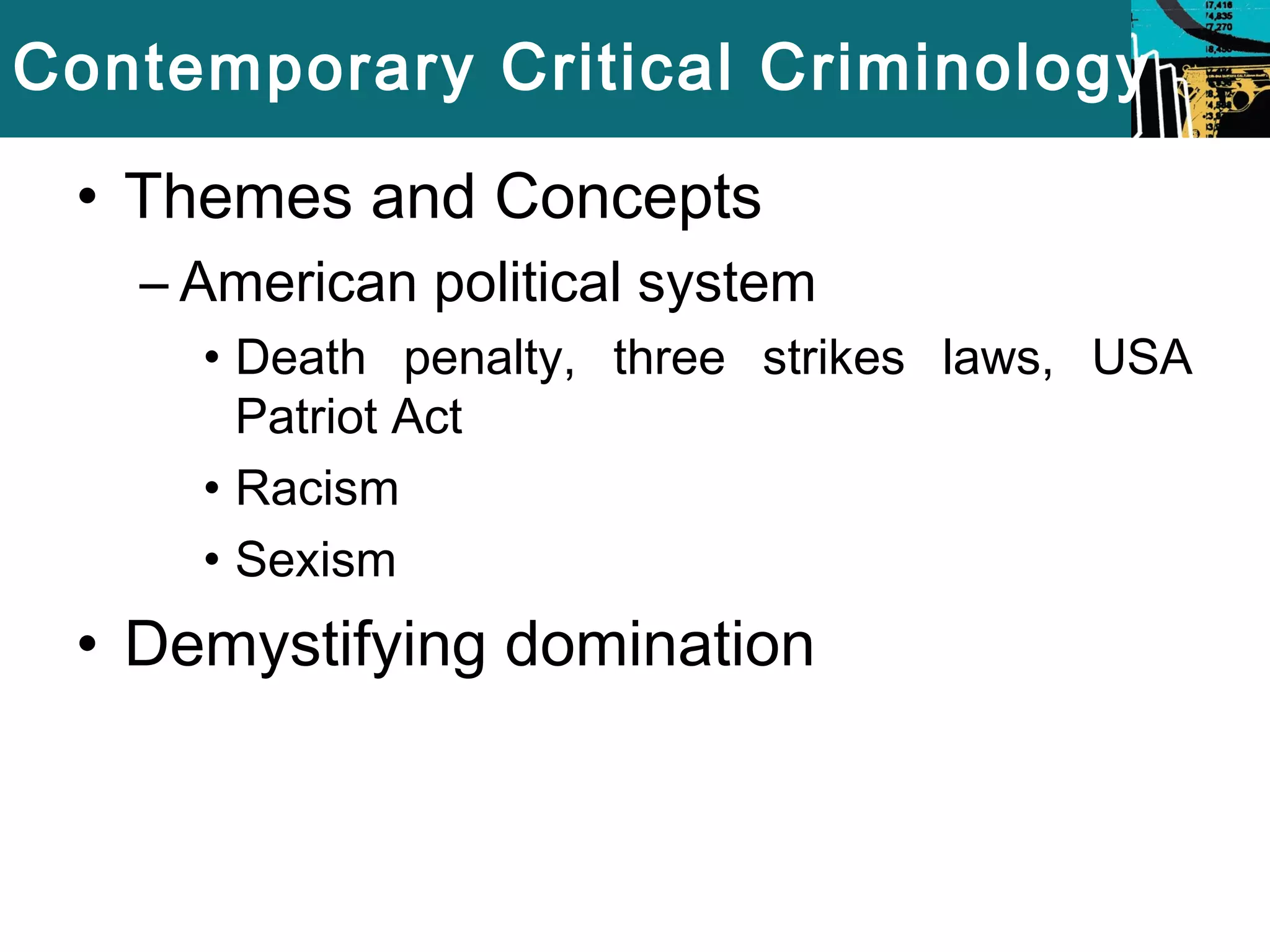 Contemporary Critical Criminology 
• Themes and Concepts 
– American political system 
• Death penalty, three strikes laws, USA 
Patriot Act 
• Racism 
• Sexism 
• Demystifying domination 
 