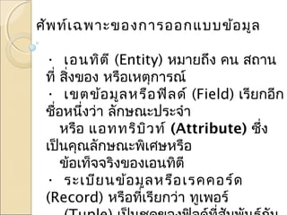 ศัพท์เฉพาะของการออกแบบข้อมูล 
• เอนทิตี (Entity) หมายถึง คน สถาน 
ที่ สงิ่ของ หรือเหตุการณ์ 
• เขตข้อมูลหรือฟิลด์ (Field) เรียกอีก 
ชื่อหนึ่งว่า ลักษณะประจำา 
หรือ แอททริบิวท์ (Attribute) ซึ่ง 
เป็นคณุลักษณะพิเศษหรือ 
ข้อเท็จจริงของเอนทิตี 
• ระเบียนข้อมูลหรือเรคคอร์ด 
(Record) หรือที่เรียกว่า ทูเพอร์ 
(Tuple) เป็นชุดของฟิลด์ที่สัมพันธ์กัน 
 