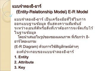แแบบบจจำาำาลองออี-ีออาารร์ ์ 
((EEnnttiittyy--RReellaattiioonnsshhiipp MMooddeell)) EE--RR MMooddeell 
แบบจำาลองอี-อาร์ เป็นเครื่องมือทใี่ช้ในการ 
ออกแบบฐานข้อมูล ทแี่สดงความสัมพันธ์ 
ระหว่างเอนทิตีหรือสิ่งที่เราต้องการจะจัดเก็บไว้ 
ในฐานข้อมูล 
โดยนำาเสนอในรูปของของแผนภาพ ที่เรียกว่า อี- 
อาร์ไดอะแกรม 
(E-R Diagram) ด้วยการใช้สัญลักษณ์ต่างๆ 
องค์ประกอบของแบบจำาลองอี-อาร์ 
1. Entity 
2. Attribute 
3. Key 
4. Relationship 
 