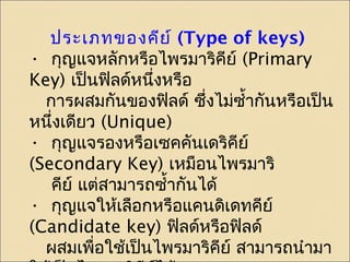 ประเภทของคีย์ (Type of keys) 
• กุญแจหลักหรือไพรมาริคีย์ (Primary 
Key) เป็นฟิลด์หนึ่งหรือ 
การผสมกันของฟลิด์ ซึ่งไม่ซำ้ากันหรือเปน็ 
หนึ่งเดียว (Unique) 
• กุญแจรองหรือเซคคันเดริคีย์ 
(Secondary Key) เหมือนไพรมาริ 
คยี์ แต่สามารถซำ้ากันได้ 
• กุญแจให้เลือกหรือแคนดิเดทคีย์ 
(Candidate key) ฟิลด์หรือฟิลด์ 
ผสมเพื่อใช้เปน็ไพรมาริคยี์ สามารถนำามา 
ใช้เป็นไพรมาริคีย์ได้ 
 