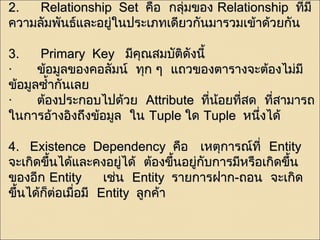 22.. RReellaattiioonnsshhiipp SSeett คคือือ กลลุ่มุ่มของ RReellaattiioonnsshhiipp ทที่มี่มีี 
คววาามลลัมัมพพันันธธ์แ์แลละะอยยู่ใู่ในนปรระะเเภภทเเดดีียวกกันันมมาารวมเเขข้า้าดด้้วยกกันัน 
33.. PPrriimmaarryy KKeeyy มมีคีคุณุณสมบบัตัติดิดัังนนีี้้ 
· ขข้อ้อมมูลูลของคอลลัมัมนน์ ์ ททุกุก ๆๆ แแถถวของตตาารราางจจะะตต้อ้องไไมม่่มมีี 
ขข้อ้อมมููลซซำ้าำ้ากกันันเเลลย 
· ตต้อ้องปรระะกอบไไปปดด้้วย AAttttrriibbuuttee ทที่นี่น้อ้อยทที่สี่สด ทที่สี่สาามมาารถ 
ใในนกกาารออ้า้างออิงิงถถึงึงขข้อ้อมมูลูล ใในน TTuuppllee ใใดด TTuuppllee หนนึ่งึ่งไไดด้้ 
44.. EExxiisstteennccee DDeeppeennddeennccyy คคือือ เเหหตตุกุกาารณณ์์ททีี่่ EEnnttiittyy 
จจะะเเกกิดิดขขึ้นึ้นไไดด้้แแลละะคงอยยู่ไู่ไดด้้ ตต้อ้องขขึ้นึ้นอยยู่กู่กับับกกาารมมีหีหรรือือเเกกิดิดขขึ้นึ้น 
ของออีกีก EEnnttiittyy เเชช่น่น EEnnttiittyy รราายกกาารฝฝาาก--ถอน จจะะเเกกิดิด 
ขขึ้นึ้นไไดด้้กก็็ตต่อ่อเเมมื่อื่อมมีี EEnnttiittyy ลลูกูกคค้า้า 
 