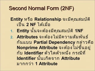 SSeeccoonndd NNoorrmmaall FFoorrmm ((22NNFF)) 
Entity หรือ Relationship จะมีคุณสมบัติ 
เป็น 2 NF ได้เมื่อ 
1. Entity นั้นจะต้องมีคุณสมบัติ 1NF 
2. Attributes จะต้องไม่มีความสัมพันธ์ 
กันแบบ Partial Dependency กล่าวคือ 
Nonprime Attribute จะต้องไม่ขึ้นอยู่ 
กับ Identifier ตัวใดตัวหนึ่ง กรณีที่ 
Identifier นนั้เกิดจาก Attribute 
มากกว่า 1 Attribute 
 