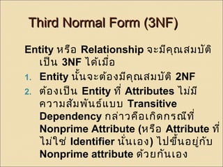 TThhiirrdd NNoorrmmaall FFoorrmm ((33NNFF)) 
Entity หรือ Relationship จะมีคุณสมบัติ 
เป็น 3NF ได้เมอื่ 
1. Entity นั้นจะต้องมีคุณสมบัติ 2NF 
2. ต้องเป็น Entity ที่ Attributes ไม่มี 
ความสัมพันธ์แบบ Transitive 
Dependency กล่าวคือเกิดกรณีที่ 
Nonprime Attribute (หรือ Attribute ที่ 
ไม่ใช่ Identifier นนั่เอง) ไปขึ้นอยู่กับ 
Nonprime attribute ด้วยกันเอง 
 