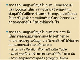 การออกแบบฐานข้อมูลในระดับ Conceptual 
และ Logical เป็นการวางโครงสร้างของฐาน 
ข้อมูลที่ยังไม่มีการกำาหนดหรือระบุรายละเอียดลง 
ไปว่า ข้อมูลต่าง ๆ จะจัดเก็บลงในหน่วยความจำา 
สำารองด้วยวิธีใด ใช้ซอฟต์แวร์อะไร 
การออกแบบฐานข้อมูลในระดับกายภาพ จึง 
เป็นการออกแบบเพื่อกำาหนดโครงสร้างทาง 
กายภาพของฐานข้อมูล จากโครงสร้างที่ได้รับการ 
ออกแบบมาแล้วในระดับตรรกะ 
◦ ด้วยการนำา Relation ทไี่ด้มาสร้างเป็น Table 
◦ และกำาหนดโครงสร้างทางกายภาพให้กับ Table นั้น 
◦ กำาหนดกฎของความถกูต้อง (integrity Rules) 
 