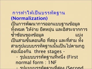 การทำาให้เป็นบรรทัดฐาน 
(Normalization) 
เป็นการพัฒนาการออกแบบฐานข้อมูล 
ทั้งหมด ให้งา่ย ยืดหยุ่น และอิสระจากการ 
ซำ้าซ้อนของข้อมูล แบ่ง 
เปน็สามขนั้ตอนคอื ที่สอง และที่สาม ทั้ง 
สามรูปแบบบรรทัดฐานนั้นเป็นไปตามกฎ 
ต่อเนื่องกัน three stages - 
• รูปแบบบรรทัดฐานที่หนึ่ง (First 
normal form : 1NF 
• รูปแบบบรรทัดฐานที่สอง (Second 
 