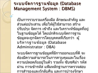 รระะบบจจััดกกาารฐฐาานขข้อ้อมมููล ((DDaattaabbaassee 
MMaannaaggeemmeenntt SSyysstteemm :: DDBBMMSS)) 
เป็นการรวบรวมเครื่องมอื ลักษณะสำาคัญ และ 
ส่วนต่อประสาน เพอื่ใหผู้้ใช้สามารถ สร้าง 
ปรับปรุง จัดการ เข้าถึง และวิเคราะหข์้อมลูทอี่ยู่ 
ในฐานข้อมูลได้ โดยปกตริะบบจัดการฐาน 
ข้อมูลจะถูกจัดการโดยบุคคลทเี่รียกว่า ผู้ 
บริหารฐานข้อมูล (Database 
Administrator : DBA) 
ระบบจัดการฐานข้อมูลที่มีการออกแบบที่ดี จะ 
ต้องมีความสามารถในการควบคุมและในเรื่อง 
ความปลอดภยัอยู่ในตัว รวมทงั้ ซับซคีมา่ รหสั 
ผ่าน การเข้ารหสั แฟ้มหลักฐานการตรวจสอบ 
การสำารองและกู้กลับคืน และการบำารุงรักษา 
 