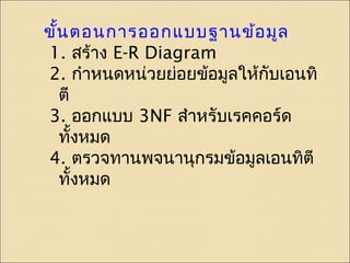 ขั้นตอนการออกแบบฐานข้อมูล 
1. สร้าง E-R Diagram 
2. กำาหนดหน่วยย่อยข้อมูลให้กับเอนทิ 
ตี 
3. ออกแบบ 3NF สำาหรับเรคคอร์ด 
ทั้งหมด 
4. ตรวจทานพจนานุกรมข้อมูลเอนทิตี 
ทั้งหมด 
 