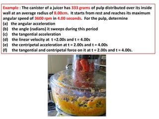 Example : The canister of a juicer has 333 grams of pulp distributed over its inside
wall at an average radius of 8.00cm. It starts from rest and reaches its maximum
angular speed of 3600 rpm in 4.00 seconds. For the pulp, determine
(a) the angular acceleration
(b) the angle (radians) it sweeps during this period
(c) the tangential acceleration
(d) the linear velocity at t =2.00s and t = 4.00s
(e) the centripetal acceleration at t = 2.00s and t = 4.00s
(f) the tangential and centripetal force on it at t = 2.00s and t = 4.00s.
 