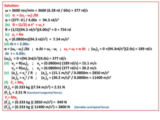 Solution:
ω = 3600 rev/min = 3600 (6.28 rd / 60s) = 377 rd/s
(a) α = (ωf - ωi) /Δt
α = (377- 0 ) / 4.00s = 94.3 rd/s2
(b) θ = (1/2) α t2 + ωi t
θ = (1/2)(94.3 rd/s2)(4.00s)2 + 0 = 754 rd
(c) at = Rα
at = (0.0800m)(94.3 rd/s2) = 7.54 m/s2
(d) At t = 2.00s:
α = (ωf - ωi) /Δt ; α Δt = ωf - ωi ; ωf = ωi + α Δt ; (ωf)1 = 0 +(94.3rd/s2)(2.0s) = 189 rd/s
At t = 4.00s:
(ωf)2 = 0 +(94.3rd/s2)(4.0s) = 377 rd/s
(d) v1 = R(ωf)1 ; v1 = (0.0800m) (189 rd/s) = 15.1 m/s
v2 = R(ωf)2 ; v2 = (0.0800m) (377 rd/s) = 30.2 m/s
(e) (ac)1 = v1
2 / R ; (ac)1 = (15.1 m/s)2 / 0.0800m = 2850 m/s2
(ac)2 = v2
2 / R ; (ac)2 = (30.2 m/s)2 / 0.0800m = 11400 m/s2
(f) Ft = Mat
(Ft)1 = (0.333 kg )(7.54 m/s2) = 2.51 N
(Ft )2 = 2.51 N (Constant tangential force):
Fc= Mac
(Fc)1 = (0.333 kg )( 2850 m/s2) = 949 N
(Fc)2 = (0.333 kg )( 11400 m/s2) = 3800 N (Variable centripetal force)
 
