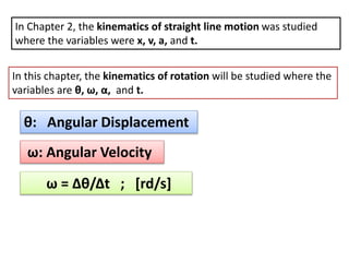 In Chapter 2, the kinematics of straight line motion was studied
where the variables were x, v, a, and t.
In this chapter, the kinematics of rotation will be studied where the
variables are θ, ω, α, and t.
θ: Angular Displacement
ω: Angular Velocity
ω = Δθ/Δt ; [rd/s]
 