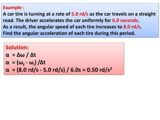 Example :
A car tire is turning at a rate of 5.0 rd/s as the car travels on a straight
road. The driver accelerates the car uniformly for 6.0 seconds.
As a result, the angular speed of each tire increases to 8.0 rd/s.
Find the angular acceleration of each tire during this period.
Solution:
α = Δω / Δt
α = (ωf - ωi) /Δt
α = (8.0 rd/s - 5.0 rd/s) / 6.0s = 0.50 rd/s2
 
