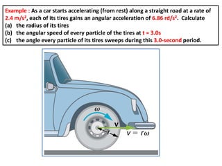 Example : As a car starts accelerating (from rest) along a straight road at a rate of
2.4 m/s2, each of its tires gains an angular acceleration of 6.86 rd/s2. Calculate
(a) the radius of its tires
(b) the angular speed of every particle of the tires at t = 3.0s
(c) the angle every particle of its tires sweeps during this 3.0-second period.
 