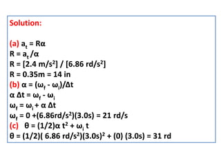 Solution:
(a) at = Rα
R = at /α
R = [2.4 m/s2] / [6.86 rd/s2]
R = 0.35m = 14 in
(b) α = (ωf - ωi)/Δt
α Δt = ωf - ωi
ωf = ωi + α Δt
ωf = 0 +(6.86rd/s2)(3.0s) = 21 rd/s
(c) θ = (1/2)α t2 + ωi t
θ = (1/2)( 6.86 rd/s2)(3.0s)2 + (0) (3.0s) = 31 rd
 