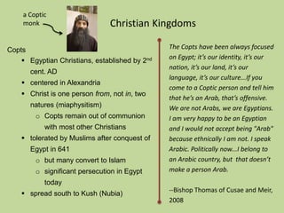 Copts 
Christian Kingdoms 
 Egyptian Christians, established by 2nd 
cent. AD 
 centered in Alexandria 
 Christ is one person from, not in, two 
natures (miaphysitism) 
o Copts remain out of communion 
with most other Christians 
 tolerated by Muslims after conquest of 
Egypt in 641 
o but many convert to Islam 
o significant persecution in Egypt 
today 
 spread south to Kush (Nubia) 
The Copts have been always focused 
on Egypt; it’s our identity, it’s our 
nation, it’s our land, it’s our 
language, it’s our culture...If you 
come to a Coptic person and tell him 
that he’s an Arab, that’s offensive. 
We are not Arabs, we are Egyptians. 
I am very happy to be an Egyptian 
and I would not accept being "Arab" 
because ethnically I am not. I speak 
Arabic. Politically now...I belong to 
an Arabic country, but that doesn’t 
make a person Arab. 
--Bishop Thomas of Cusae and Meir, 
2008 
a Coptic 
monk 
 