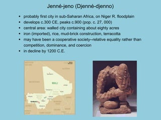 Jenné-jeno (Djenné-djenno) 
 probably first city in sub-Saharan Africa, on Niger R. floodplain 
 develops c.300 CE, peaks c.900 (pop. c. 27, 000) 
 central area: walled city containing about eighty acres 
 iron (imported), rice, mud-brick construction, terracotta 
 may have been a cooperative society--relative equality rather than 
competition, dominance, and coercion 
 in decline by 1200 C.E. 
 