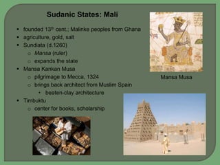 Sudanic States: Mali 
 founded 13th cent.; Malinke peoples from Ghana 
 agriculture, gold, salt 
 Sundiata (d.1260) 
o Mansa (ruler) 
o expands the state 
 Mansa Kankan Musa 
o pilgrimage to Mecca, 1324 
o brings back architect from Muslim Spain 
• beaten-clay architecture 
 Timbuktu 
o center for books, scholarship 
Mansa Musa 
 