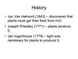 History 
• Jan Van Helmont (1643) – discovered that 
plants must get their food from H2O 
• Joseph Priestley (1771) – plants produce 
02 
• Jan Ingenhousz (1779) – light was 
necessary for plants to produce 02 
 