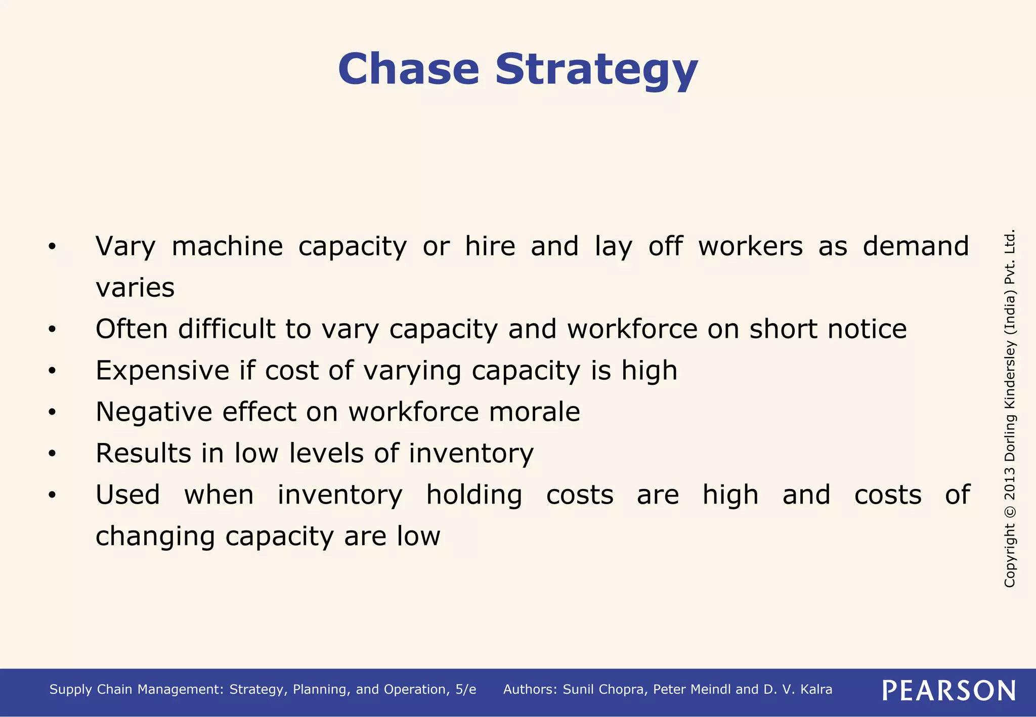 Copyright © 2013 Dorling Kindersley (India) Pvt. Ltd. 
Chase Strategy 
• Vary machine capacity or hire and lay off workers as demand 
varies 
• Often difficult to vary capacity and workforce on short notice 
• Expensive if cost of varying capacity is high 
• Negative effect on workforce morale 
• Results in low levels of inventory 
• Used when inventory holding costs are high and costs of 
changing capacity are low 
Supply Chain Management: Strategy, Planning, and Operation, 5/e Authors: Sunil Chopra, Peter Meindl and D. V. Kalra 
 