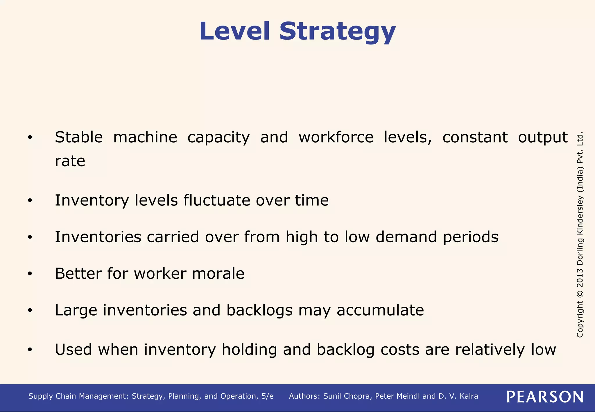 Copyright © 2013 Dorling Kindersley (India) Pvt. Ltd. 
Level Strategy 
• Stable machine capacity and workforce levels, constant output 
rate 
• Inventory levels fluctuate over time 
• Inventories carried over from high to low demand periods 
• Better for worker morale 
• Large inventories and backlogs may accumulate 
• Used when inventory holding and backlog costs are relatively low 
Supply Chain Management: Strategy, Planning, and Operation, 5/e Authors: Sunil Chopra, Peter Meindl and D. V. Kalra 
 