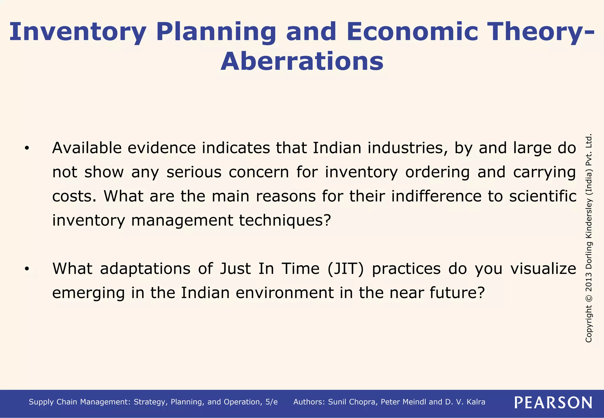 Inventory Planning and Economic Theory- 
Copyright © 2013 Dorling Kindersley (India) Pvt. Ltd. 
Aberrations 
• Available evidence indicates that Indian industries, by and large do 
not show any serious concern for inventory ordering and carrying 
costs. What are the main reasons for their indifference to scientific 
inventory management techniques? 
• What adaptations of Just In Time (JIT) practices do you visualize 
emerging in the Indian environment in the near future? 
Supply Chain Management: Strategy, Planning, and Operation, 5/e Authors: Sunil Chopra, Peter Meindl and D. V. Kalra 
 