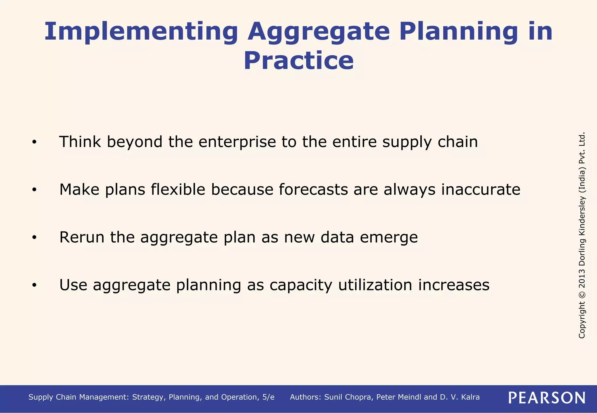 Copyright © 2013 Dorling Kindersley (India) Pvt. Ltd. 
Implementing Aggregate Planning in 
Practice 
• Think beyond the enterprise to the entire supply chain 
• Make plans flexible because forecasts are always inaccurate 
• Rerun the aggregate plan as new data emerge 
• Use aggregate planning as capacity utilization increases 
Supply Chain Management: Strategy, Planning, and Operation, 5/e Authors: Sunil Chopra, Peter Meindl and D. V. Kalra 
 