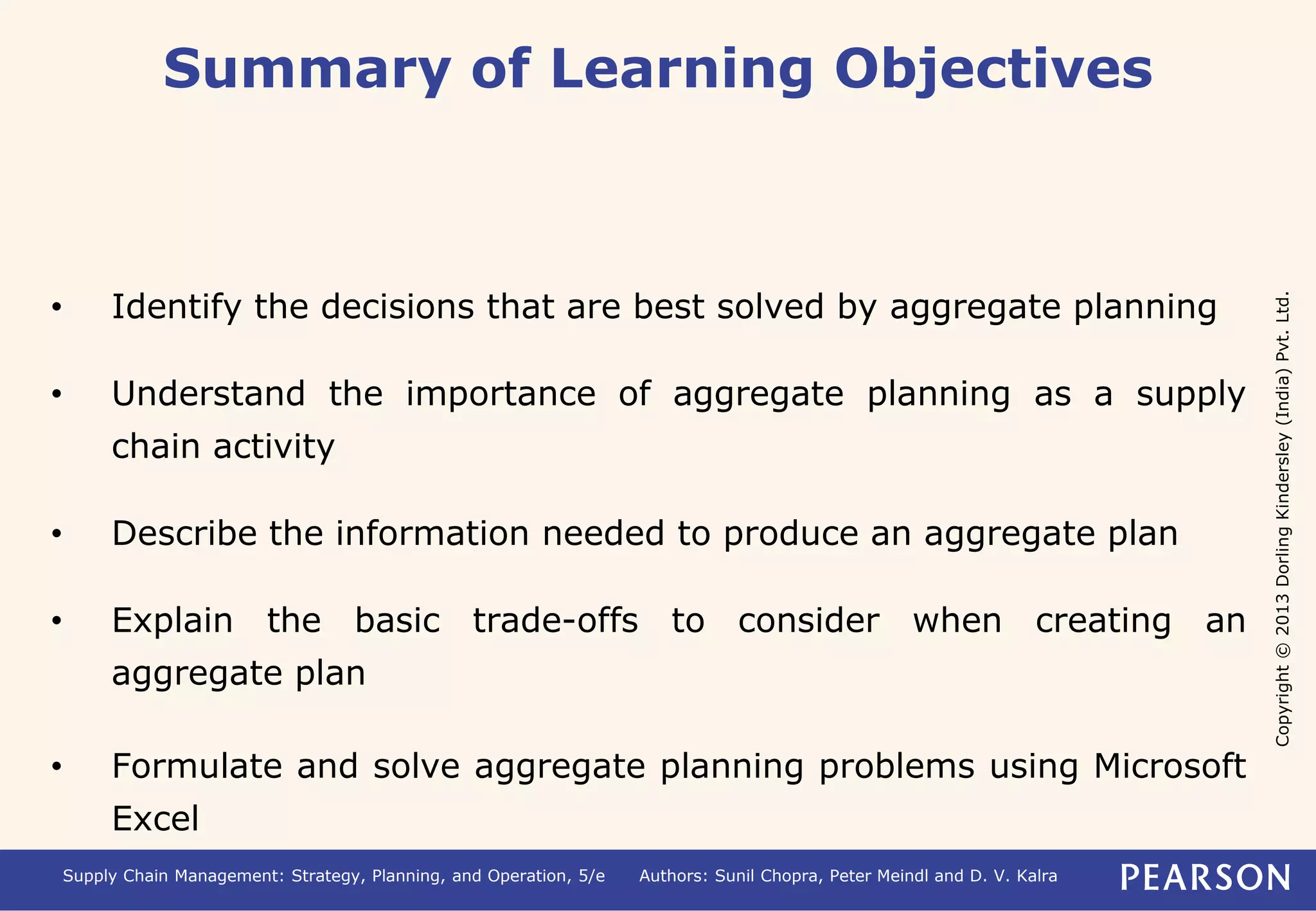 Copyright © 2013 Dorling Kindersley (India) Pvt. Ltd. 
Summary of Learning Objectives 
• Identify the decisions that are best solved by aggregate planning 
• Understand the importance of aggregate planning as a supply 
chain activity 
• Describe the information needed to produce an aggregate plan 
• Explain the basic trade-offs to consider when creating an 
aggregate plan 
• Formulate and solve aggregate planning problems using Microsoft 
Excel 
Supply Chain Management: Strategy, Planning, and Operation, 5/e Authors: Sunil Chopra, Peter Meindl and D. V. Kalra 
