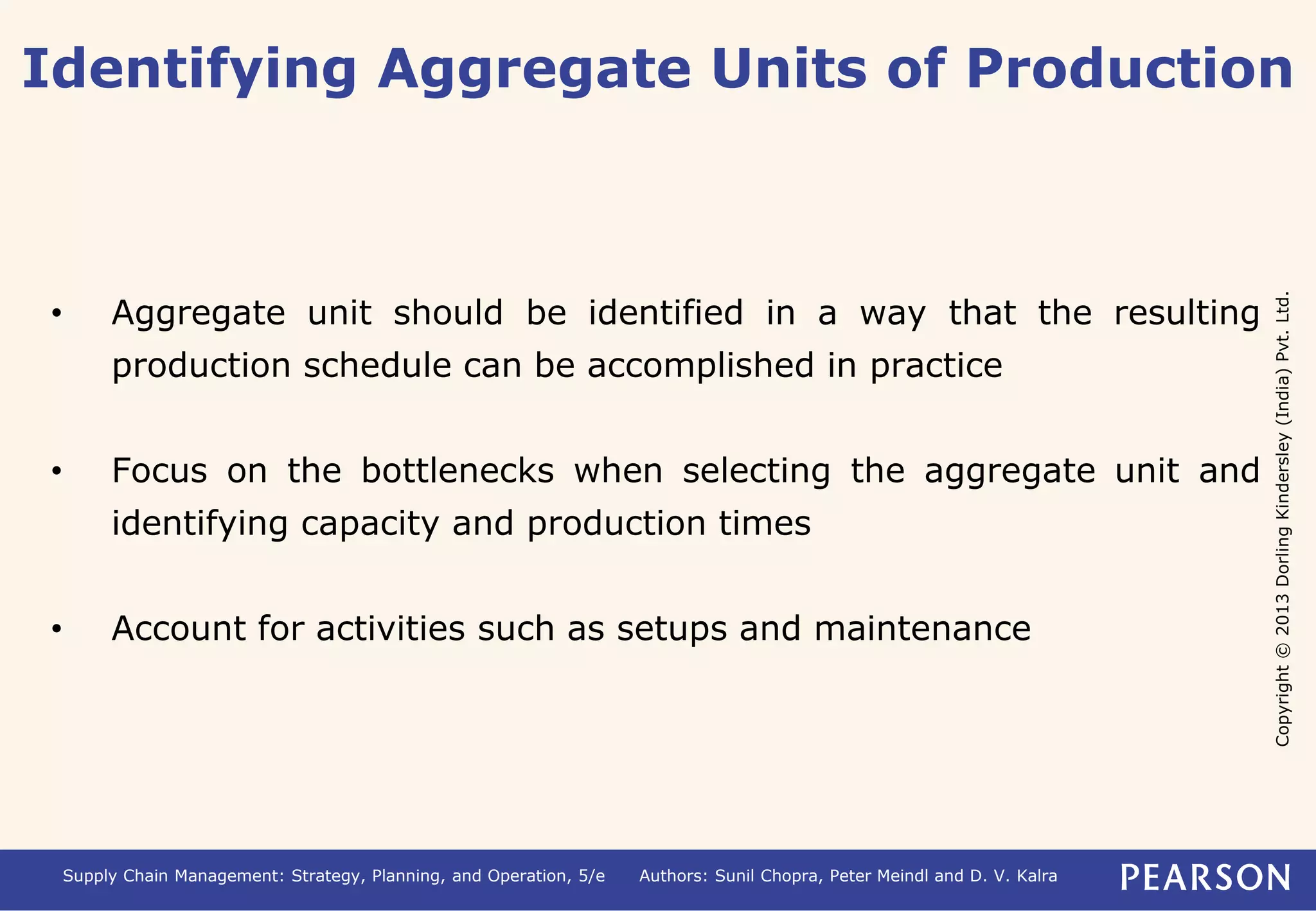 Identifying Aggregate Units of Production 
Copyright © 2013 Dorling Kindersley (India) Pvt. Ltd. 
• Aggregate unit should be identified in a way that the resulting 
production schedule can be accomplished in practice 
• Focus on the bottlenecks when selecting the aggregate unit and 
identifying capacity and production times 
• Account for activities such as setups and maintenance 
Supply Chain Management: Strategy, Planning, and Operation, 5/e Authors: Sunil Chopra, Peter Meindl and D. V. Kalra 
 