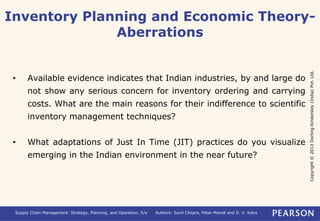 Inventory Planning and Economic Theory- 
Copyright © 2013 Dorling Kindersley (India) Pvt. Ltd. 
Aberrations 
• Available evidence indicates that Indian industries, by and large do 
not show any serious concern for inventory ordering and carrying 
costs. What are the main reasons for their indifference to scientific 
inventory management techniques? 
• What adaptations of Just In Time (JIT) practices do you visualize 
emerging in the Indian environment in the near future? 
Supply Chain Management: Strategy, Planning, and Operation, 5/e Authors: Sunil Chopra, Peter Meindl and D. V. Kalra 
 