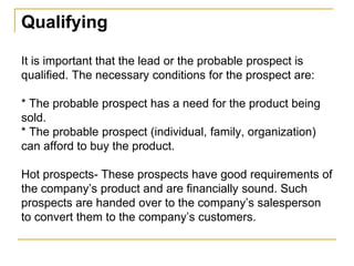 Qualifying
It is important that the lead or the probable prospect is
qualified. The necessary conditions for the prospect are:
* The probable prospect has a need for the product being
sold.
* The probable prospect (individual, family, organization)
can afford to buy the product.
Hot prospects- These prospects have good requirements of
the company’s product and are financially sound. Such
prospects are handed over to the company’s salesperson
to convert them to the company’s customers.
 