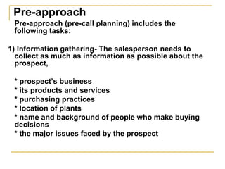 Pre-approach
Pre-approach (pre-call planning) includes the
following tasks:
1) Information gathering- The salesperson needs to
collect as much as information as possible about the
prospect,
* prospect’s business
* its products and services
* purchasing practices
* location of plants
* name and background of people who make buying
decisions
* the major issues faced by the prospect
 