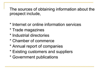 The sources of obtaining information about the
prospect include,
* Internet or online information services
* Trade magazines
* Industrial directories
* Chamber of commerce
* Annual report of companies
* Existing customers and suppliers
* Government publications
 